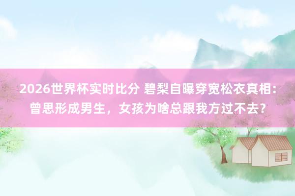 2026世界杯实时比分 碧梨自曝穿宽松衣真相:曾思形成男生,女孩为啥总跟我方过不去?