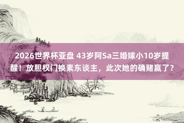 2026世界杯亚盘 43岁阿Sa三婚嫁小10岁提醒!放胆权门换素东谈主,此次她的确赌赢了?