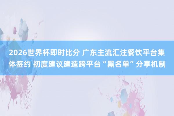 2026世界杯即时比分 广东主流汇注餐饮平台集体签约 初度建议建造跨平台“黑名单”分享机制