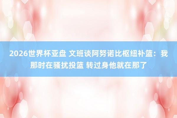 2026世界杯亚盘 文班谈阿努诺比枢纽补篮:我那时在骚扰投篮 转过身他就在那了