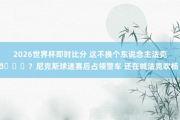 2026世界杯即时比分 这不换个东说念主法克😂？尼克斯球迷赛后占领警车 还在喊法克吹杨！