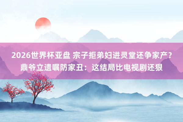 2026世界杯亚盘 宗子拒弟妇进灵堂还争家产?鼎爷立遗嘱防家丑:这结局比电视剧还狠