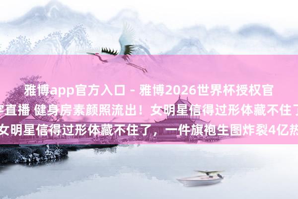 雅博app官方入口 - 雅博2026世界杯授权官网平台,2026世界杯文字直播 健身房素颜照流出!女明星信得过形体藏不住了,一件旗袍生图炸裂4亿热搜