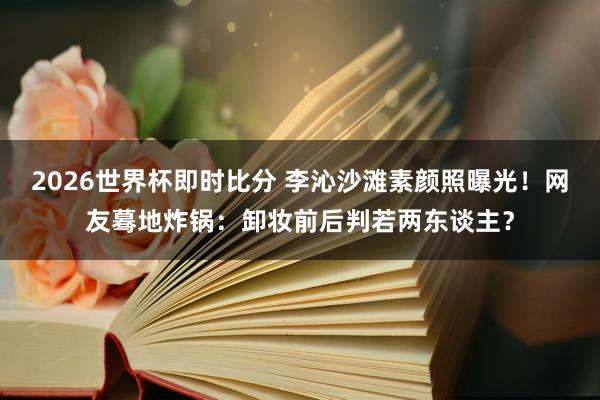 2026世界杯即时比分 李沁沙滩素颜照曝光！网友蓦地炸锅：卸妆前后判若两东谈主？