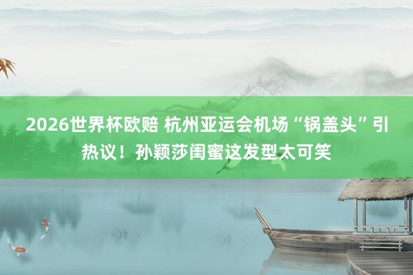 2026世界杯欧赔 杭州亚运会机场“锅盖头”引热议!孙颖莎闺蜜这发型太可笑