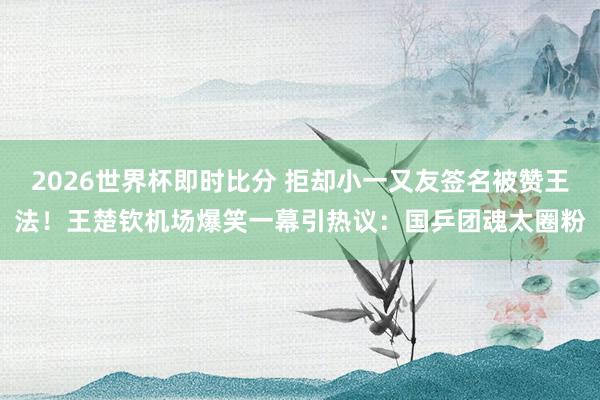 2026世界杯即时比分 拒却小一又友签名被赞王法!王楚钦机场爆笑一幕引热议:国乒团魂太圈粉