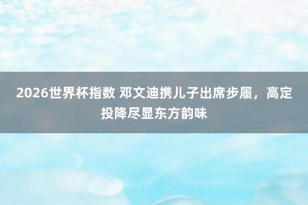 2026世界杯指数 邓文迪携儿子出席步履,高定投降尽显东方韵味