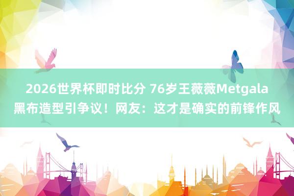 2026世界杯即时比分 76岁王薇薇Metgala黑布造型引争议！网友：这才是确实的前锋作风
