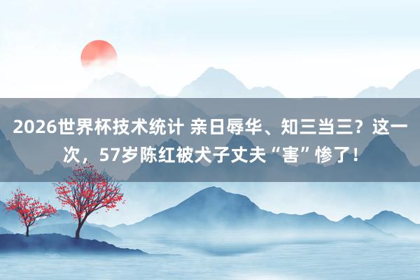 2026世界杯技术统计 亲日辱华、知三当三?这一次,57岁陈红被犬子丈夫“害”惨了!