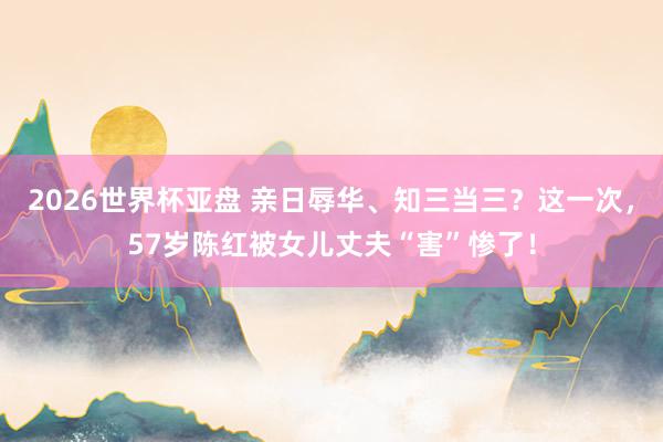 2026世界杯亚盘 亲日辱华、知三当三?这一次,57岁陈红被女儿丈夫“害”惨了!