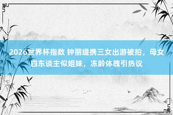 2026世界杯指数 钟丽缇携三女出游被拍,母女四东谈主似姐妹,冻龄体魄引热议