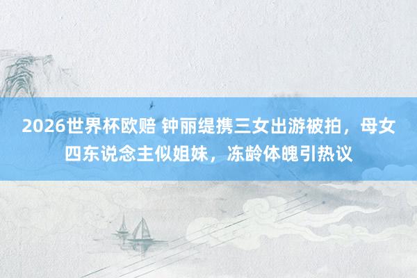 2026世界杯欧赔 钟丽缇携三女出游被拍,母女四东说念主似姐妹,冻龄体魄引热议
