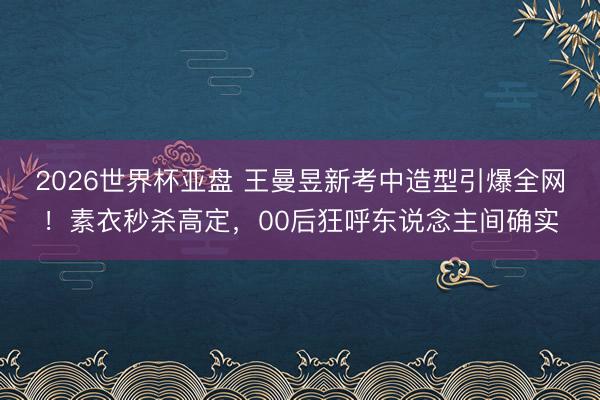2026世界杯亚盘 王曼昱新考中造型引爆全网!素衣秒杀高定,00后狂呼东说念主间确实