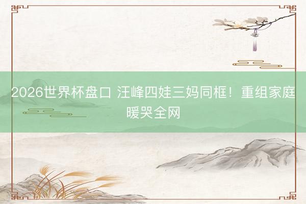 2026世界杯盘口 汪峰四娃三妈同框!重组家庭暖哭全网