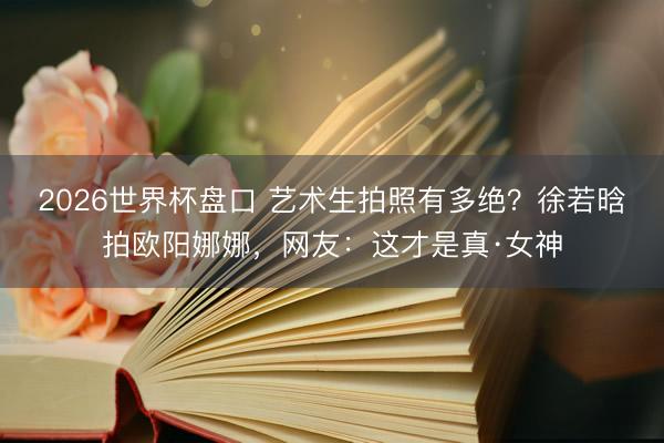 2026世界杯盘口 艺术生拍照有多绝?徐若晗拍欧阳娜娜,网友:这才是真·女神