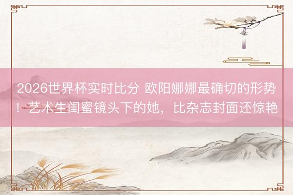 2026世界杯实时比分 欧阳娜娜最确切的形势!艺术生闺蜜镜头下的她,比杂志封面还惊艳