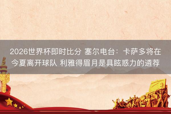 2026世界杯即时比分 塞尔电台:卡萨多将在今夏离开球队 利雅得眉月是具眩惑力的遴荐