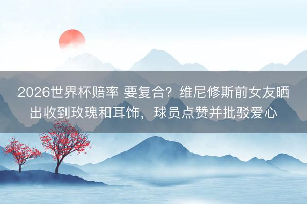 2026世界杯赔率 要复合?维尼修斯前女友晒出收到玫瑰和耳饰,球员点赞并批驳爱心