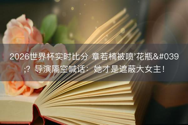 2026世界杯实时比分 章若楠被喷'花瓶'?导演隔空喊话:她才是遮蔽大女主!