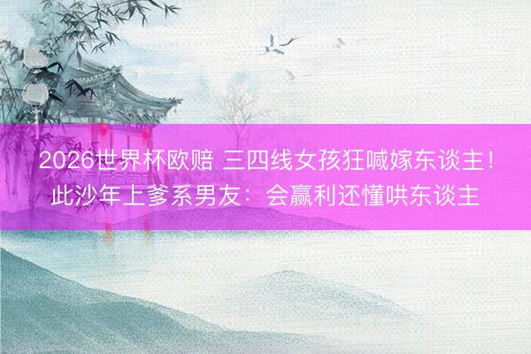 2026世界杯欧赔 三四线女孩狂喊嫁东谈主!此沙年上爹系男友:会赢利还懂哄东谈主
