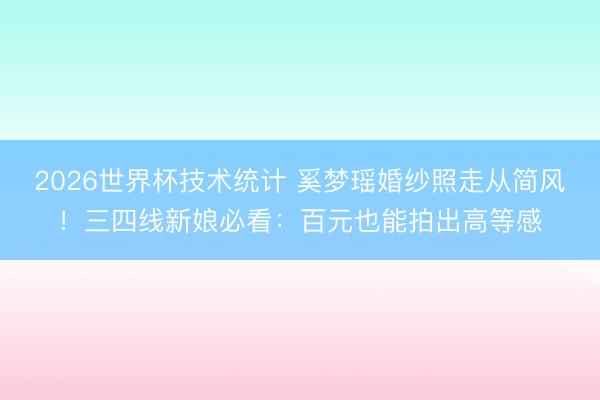 2026世界杯技术统计 奚梦瑶婚纱照走从简风!三四线新娘必看:百元也能拍出高等感