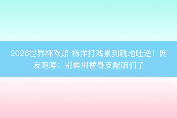 2026世界杯欧赔 杨洋打戏累到就地吐逆!网友咆哮:别再用替身支配咱们了