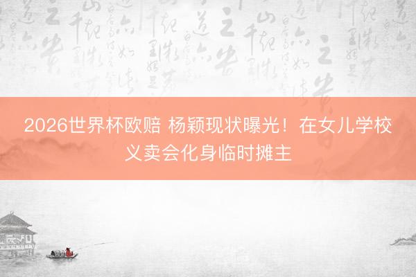 2026世界杯欧赔 杨颖现状曝光!在女儿学校义卖会化身临时摊主