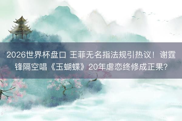 2026世界杯盘口 王菲无名指法规引热议！谢霆锋隔空唱《玉蝴蝶》20年虐恋终修成正果？