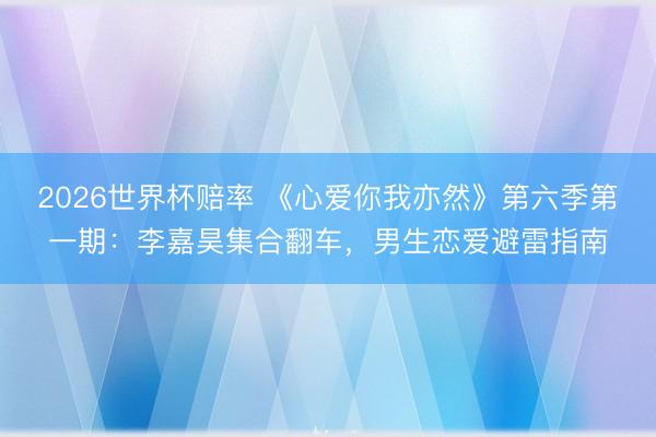 2026世界杯赔率 《心爱你我亦然》第六季第一期：李嘉昊集合翻车，男生恋爱避雷指南