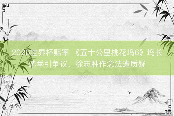 2026世界杯赔率 《五十公里桃花坞6》坞长选举引争议,徐志胜作念法遭质疑