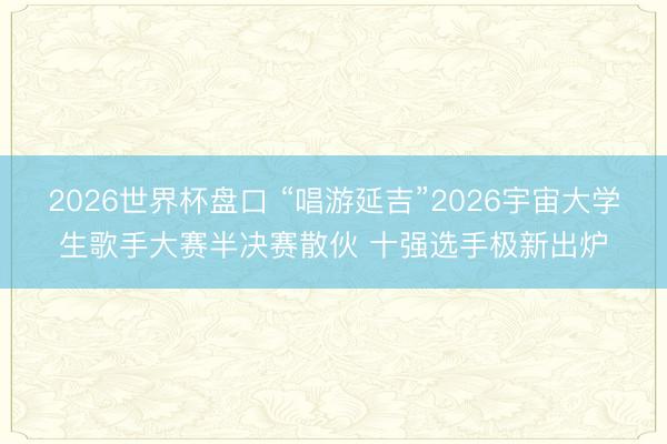 2026世界杯盘口 “唱游延吉”2026宇宙大学生歌手大赛半决赛散伙 十强选手极新出炉