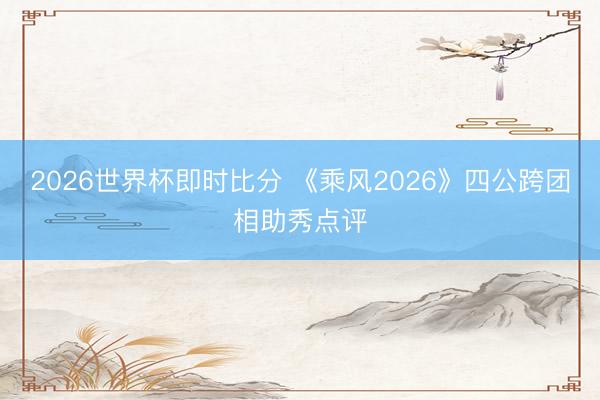 2026世界杯即时比分 《乘风2026》四公跨团相助秀点评