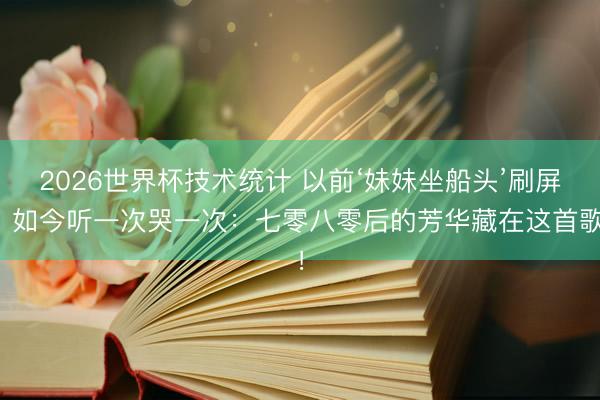 2026世界杯技术统计 以前‘妹妹坐船头’刷屏,如今听一次哭一次:七零八零后的芳华藏在这首歌!