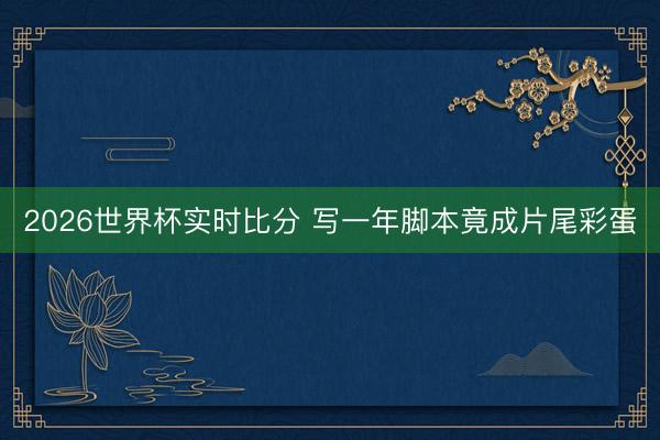 2026世界杯实时比分 写一年脚本竟成片尾彩蛋