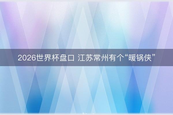2026世界杯盘口 江苏常州有个“暖锅侠”