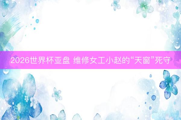2026世界杯亚盘 维修女工小赵的“天窗”死守