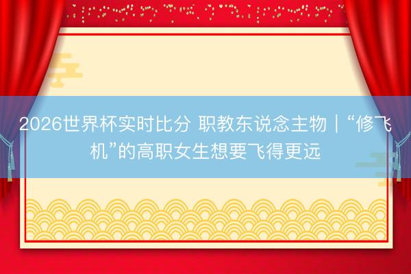 2026世界杯实时比分 职教东说念主物|“修飞机”的高职女生想要飞得更远