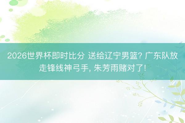 2026世界杯即时比分 送给辽宁男篮? 广东队放走锋线神弓手, 朱芳雨赌对了!