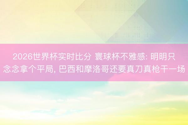 2026世界杯实时比分 寰球杯不雅感: 明明只念念拿个平局, 巴西和摩洛哥还要真刀真枪干一场