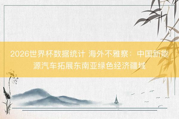 2026世界杯数据统计 海外不雅察：中国新能源汽车拓展东南亚绿色经济疆域