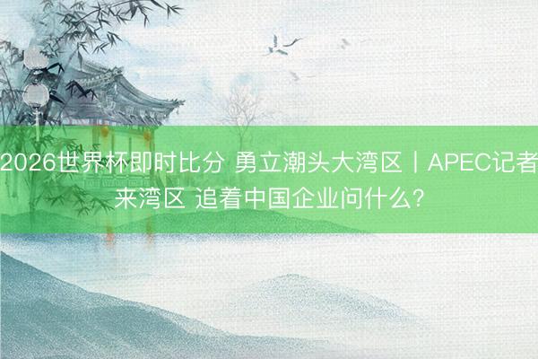 2026世界杯即时比分 勇立潮头大湾区丨APEC记者来湾区 追着中国企业问什么？