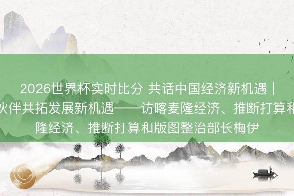 2026世界杯实时比分 共话中国经济新机遇｜专访：期待与中国伙伴共拓发展新机遇——访喀麦隆经济、推断打算和版图整治部长梅伊