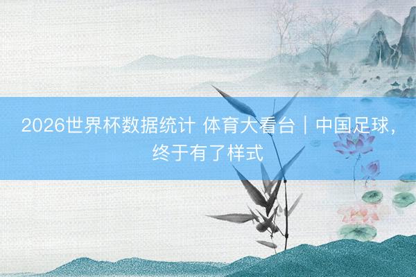 2026世界杯数据统计 体育大看台|中国足球,终于有了样式