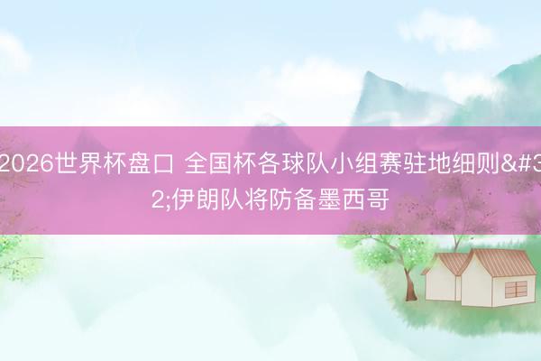 2026世界杯盘口 全国杯各球队小组赛驻地细则 伊朗队将防备墨西哥