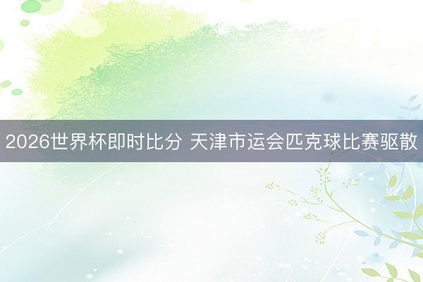 2026世界杯即时比分 天津市运会匹克球比赛驱散