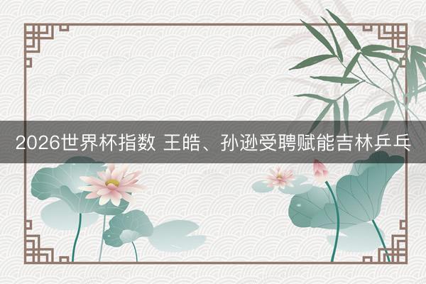 2026世界杯指数 王皓、孙逊受聘赋能吉林乒乓