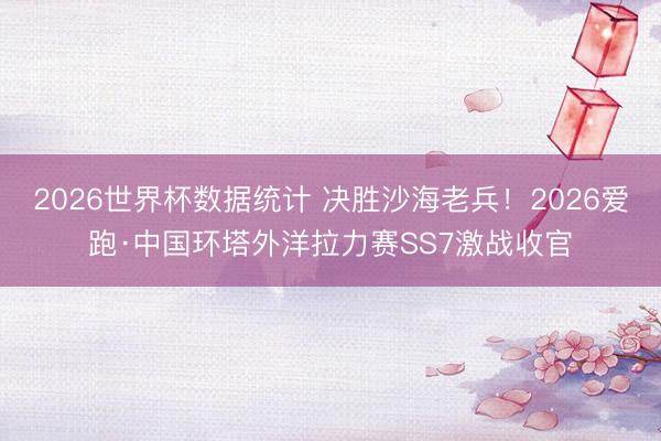 2026世界杯数据统计 决胜沙海老兵!2026爱跑·中国环塔外洋拉力赛SS7激战收官