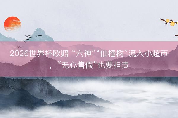 2026世界杯欧赔 “六神”“仙楂树”流入小超市,“无心售假”也要担责