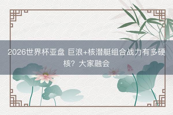 2026世界杯亚盘 巨浪+核潜艇组合战力有多硬核?大家融会