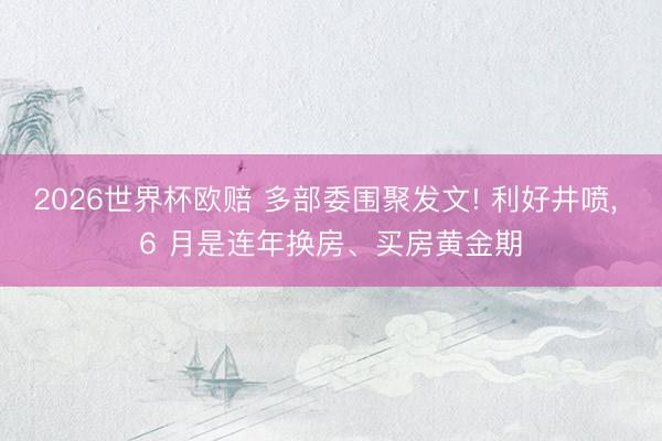 2026世界杯欧赔 多部委围聚发文! 利好井喷, 6 月是连年换房、买房黄金期